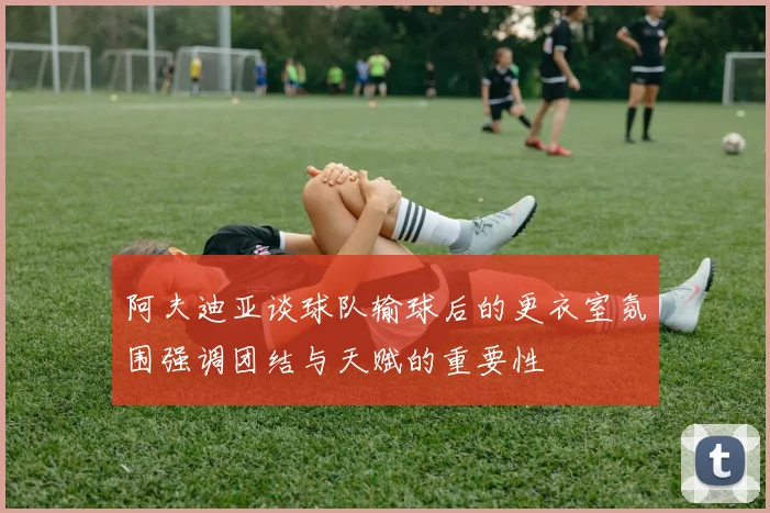 阿夫迪亚谈球队输球后的更衣室氛围强调团结与天赋的重要性