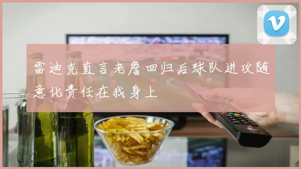 雷迪克直言老詹回归后球队进攻随意化责任在我身上