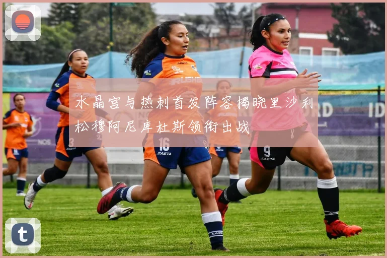 水晶宫与热刺首发阵容揭晓里沙利松穆阿尼库杜斯领衔出战