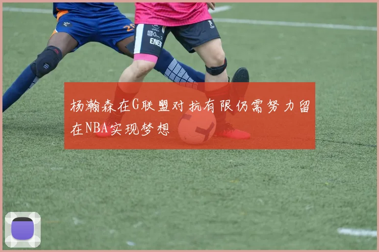 杨瀚森在G联盟对抗有限仍需努力留在NBA实现梦想