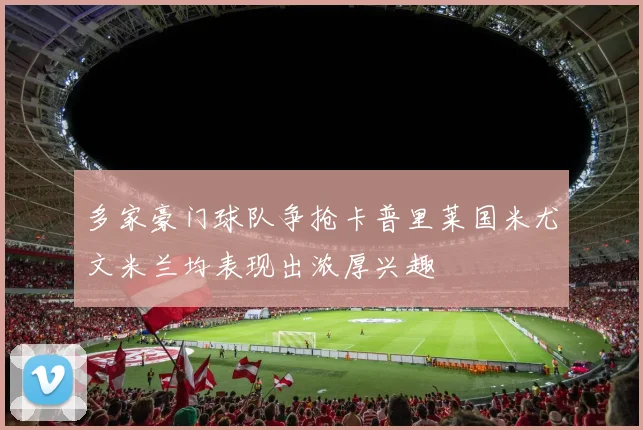 多家豪门球队争抢卡普里莱国米尤文米兰均表现出浓厚兴趣