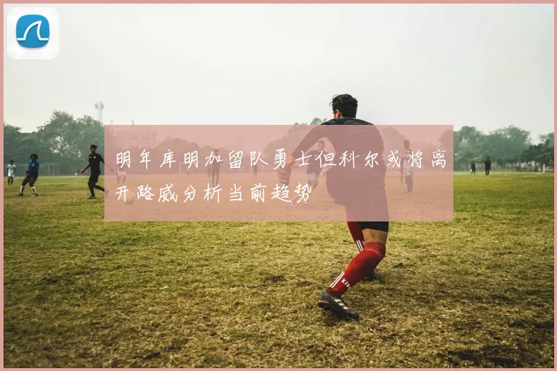 明年库明加留队勇士但科尔或将离开路威分析当前趋势