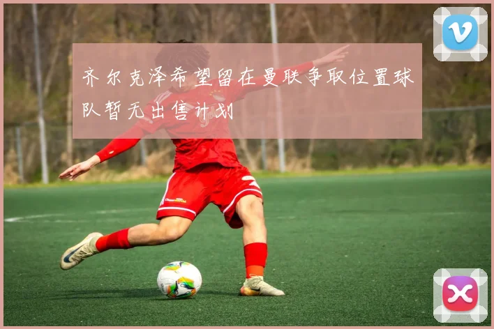 齐尔克泽希望留在曼联争取位置球队暂无出售计划