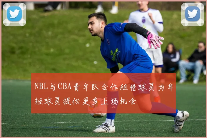 NBL与CBA青年队合作租借球员为年轻球员提供更多上场机会
