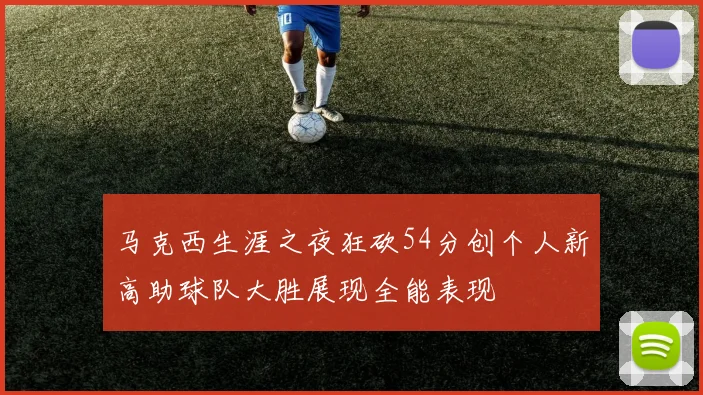 马克西生涯之夜狂砍54分创个人新高助球队大胜展现全能表现