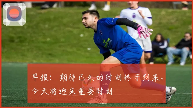 早报：期待已久的时刻终于到来，今天将迎来重要时刻