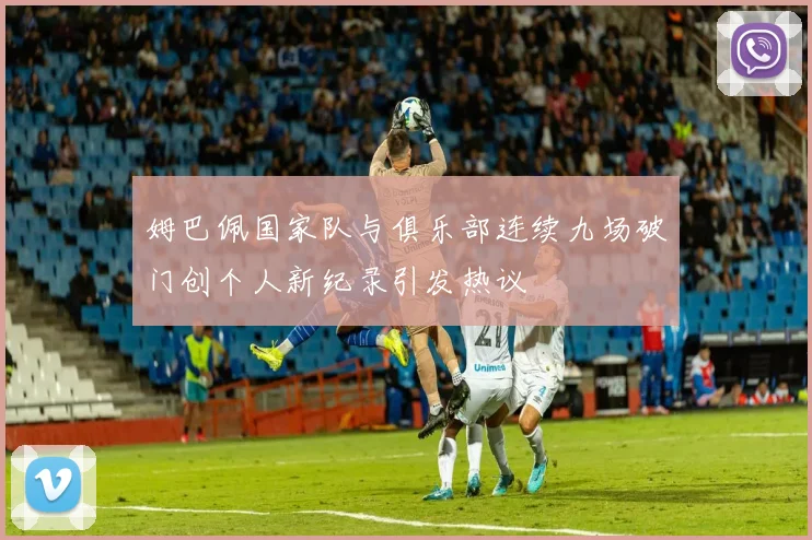 姆巴佩国家队与俱乐部连续九场破门创个人新纪录引发热议