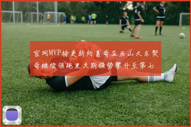 官网MVP榜更新约基奇亚历山大东契奇继续领跑里夫斯强势攀升至第七位