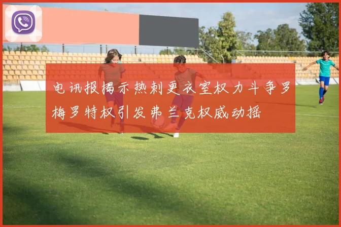 电讯报揭示热刺更衣室权力斗争罗梅罗特权引发弗兰克权威动摇