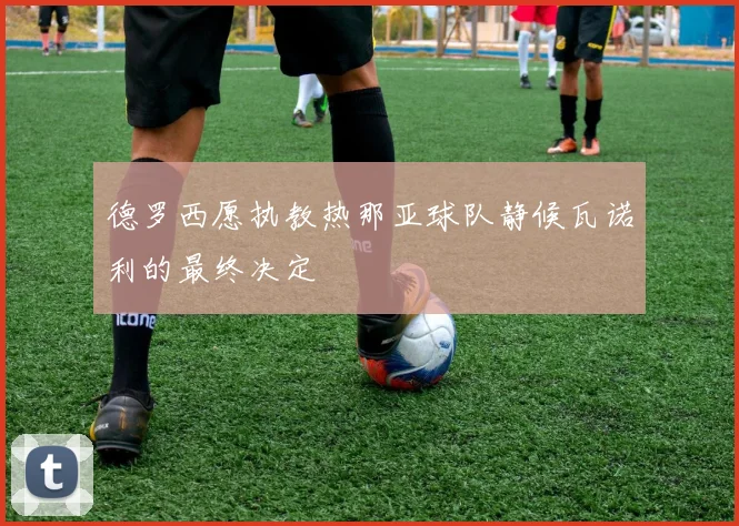 德罗西愿执教热那亚球队静候瓦诺利的最终决定