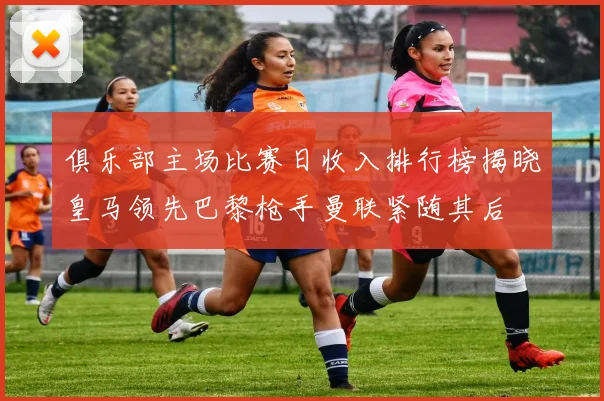 俱乐部主场比赛日收入排行榜揭晓皇马领先巴黎枪手曼联紧随其后