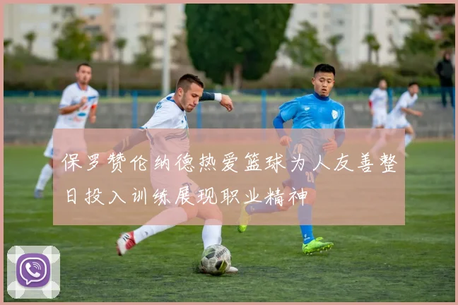 保罗赞伦纳德热爱篮球为人友善整日投入训练展现职业精神