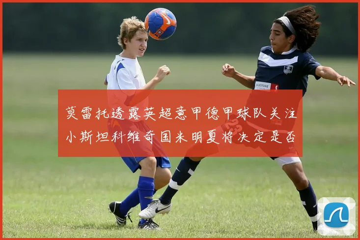 莫雷托透露英超意甲德甲球队关注小斯坦科维奇国米明夏将决定是否回购