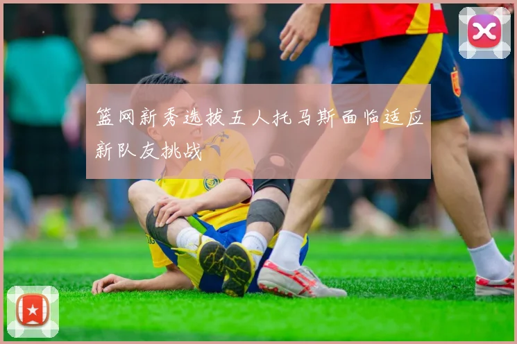 篮网新秀选拔五人托马斯面临适应新队友挑战