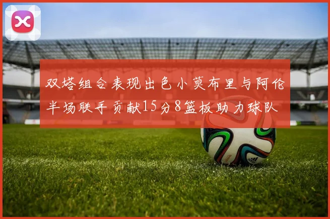双塔组合表现出色小莫布里与阿伦半场联手贡献15分8篮板助力球队