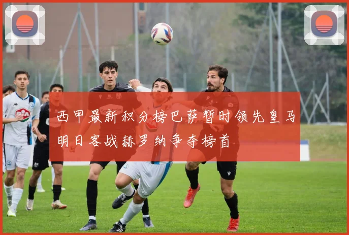 西甲最新积分榜巴萨暂时领先皇马明日客战赫罗纳争夺榜首