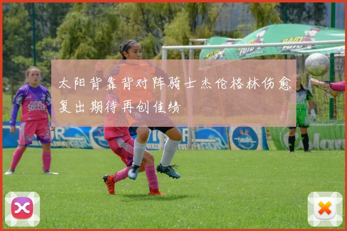太阳背靠背对阵骑士杰伦格林伤愈复出期待再创佳绩