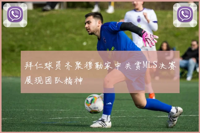 拜仁球员齐聚穆勒家中共赏MLS决赛展现团队精神