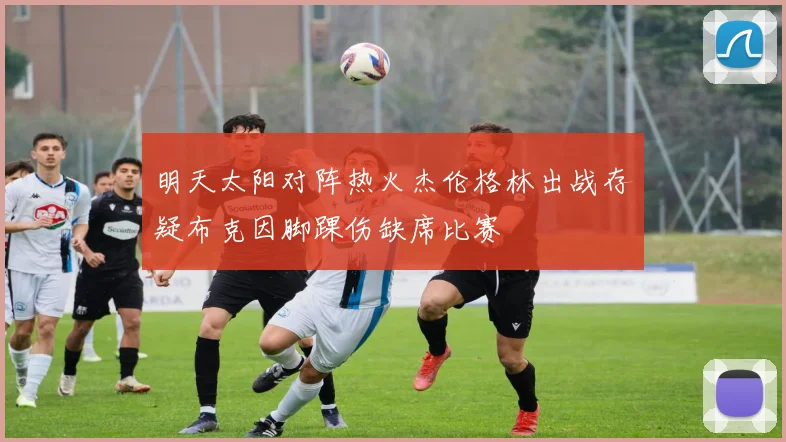 明天太阳对阵热火杰伦格林出战存疑布克因脚踝伤缺席比赛