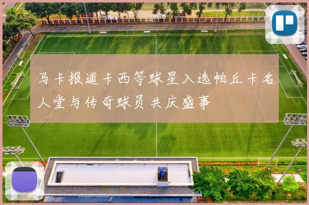 马卡报道卡西等球星入选帕丘卡名人堂与传奇球员共庆盛事