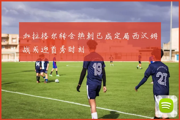 加拉格尔转会热刺已成定局西汉姆战或迎首秀时刻