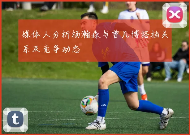 媒体人分析杨瀚森与曾凡博搭档关系及竞争动态