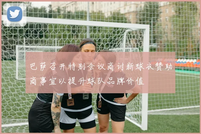 巴萨召开特别会议商讨新球衣赞助商事宜以提升球队品牌价值