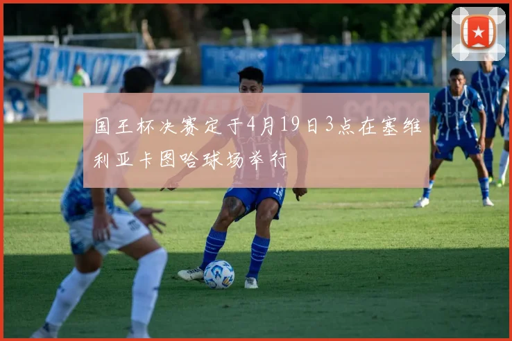 国王杯决赛定于4月19日3点在塞维利亚卡图哈球场举行