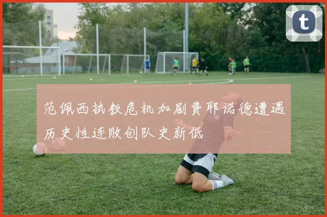 范佩西执教危机加剧费耶诺德遭遇历史性连败创队史新低