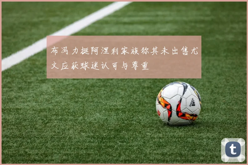 布冯力挺阿涅利家族称其未出售尤文应获球迷认可与尊重