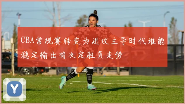CBA常规赛转变为进攻主导时代谁能稳定输出将决定胜负走势