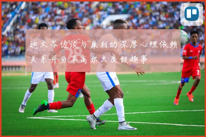 迪文岑佐谈与康利的深厚心理依赖关系并分享高尔夫度假趣事