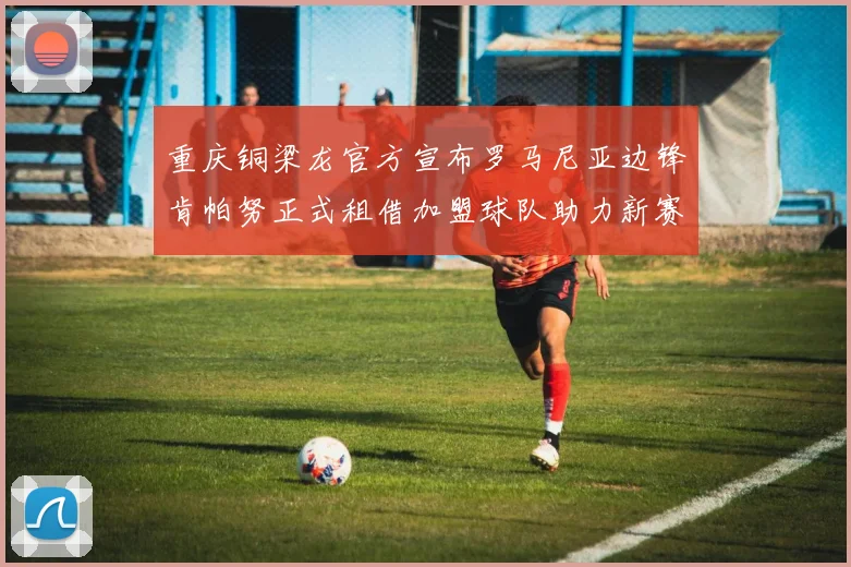 重庆铜梁龙官方宣布罗马尼亚边锋肯帕努正式租借加盟球队助力新赛季