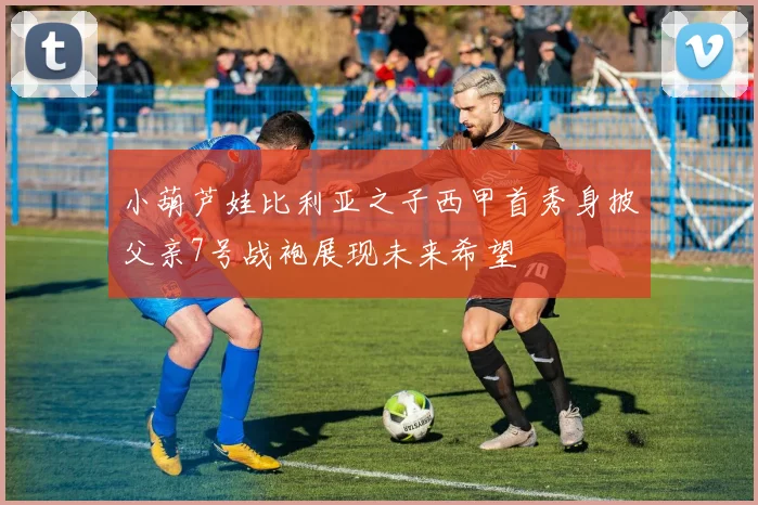 小葫芦娃比利亚之子西甲首秀身披父亲7号战袍展现未来希望