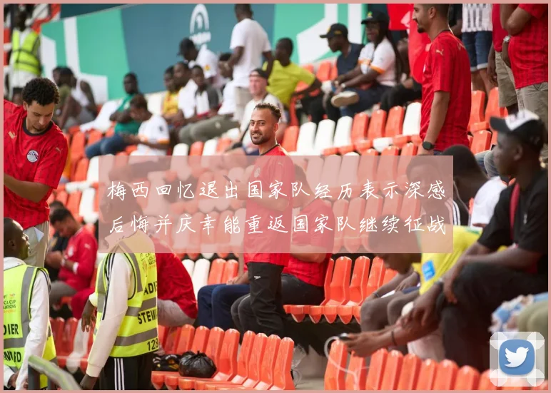梅西回忆退出国家队经历表示深感后悔并庆幸能重返国家队继续征战