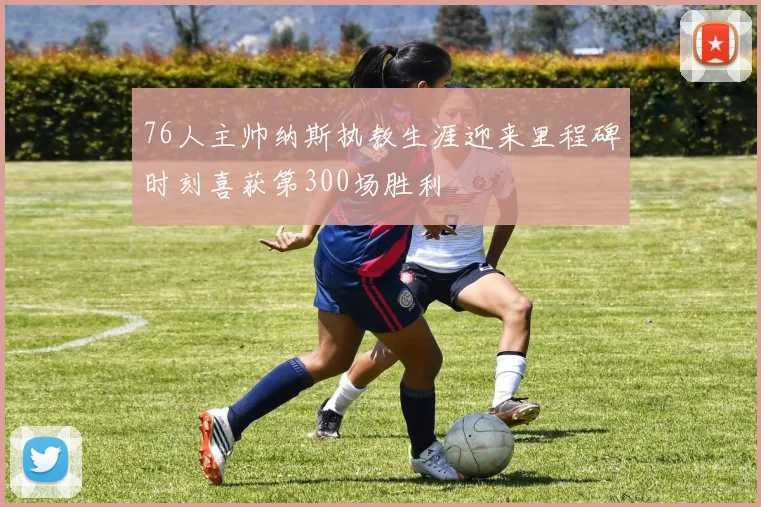 76人主帅纳斯执教生涯迎来里程碑时刻喜获第300场胜利