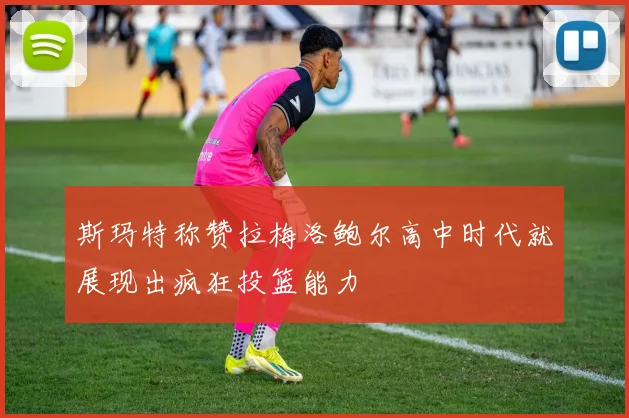 斯玛特称赞拉梅洛鲍尔高中时代就展现出疯狂投篮能力