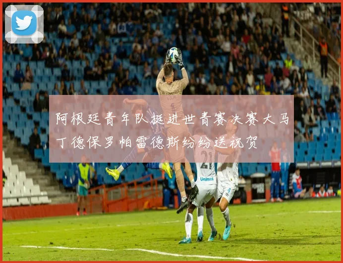 阿根廷青年队挺进世青赛决赛大马丁德保罗帕雷德斯纷纷送祝贺