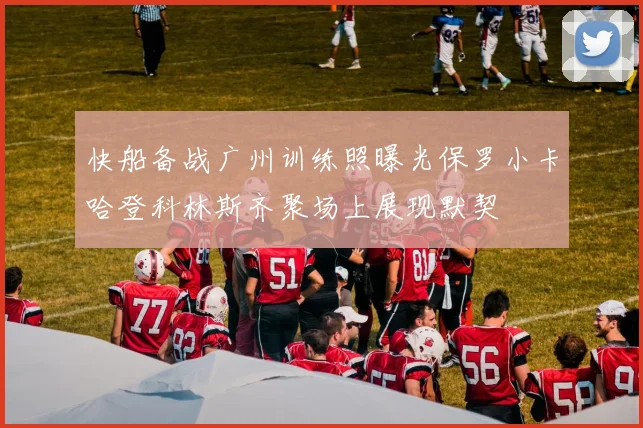 快船备战广州训练照曝光保罗小卡哈登科林斯齐聚场上展现默契