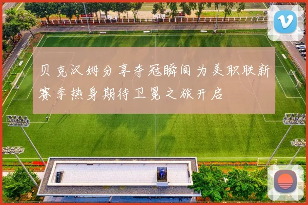 贝克汉姆分享夺冠瞬间为美职联新赛季热身期待卫冕之旅开启