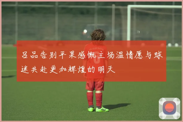 吕品告别平果感慨主场温情愿与球迷共赴更加辉煌的明天