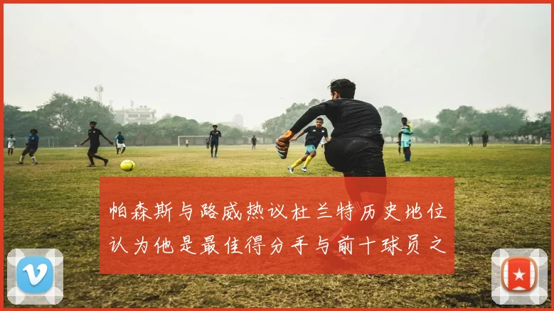 帕森斯与路威热议杜兰特历史地位认为他是最佳得分手与前十球员之一